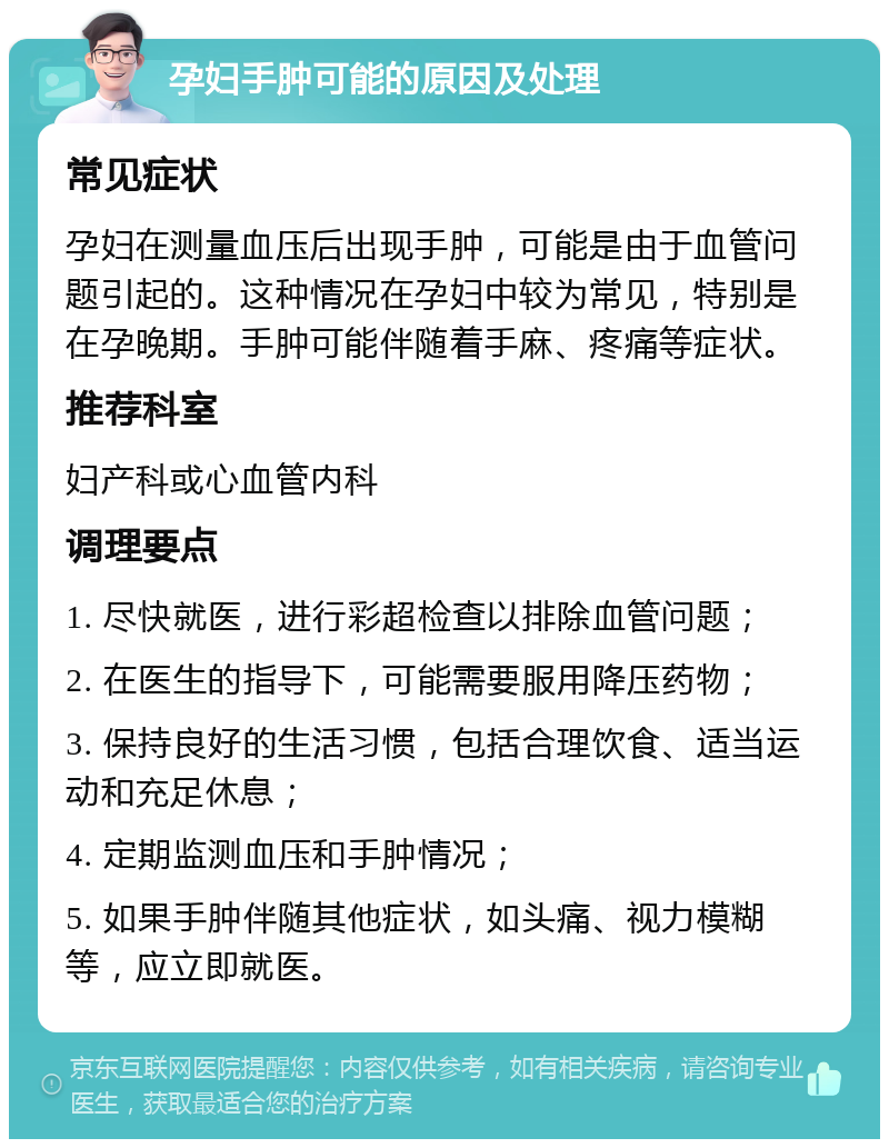 孕妇手肿可能的原因及处理 常见症状 孕妇在测量血压后出现手肿，可能是由于血管问题引起的。这种情况在孕妇中较为常见，特别是在孕晚期。手肿可能伴随着手麻、疼痛等症状。 推荐科室 妇产科或心血管内科 调理要点 1. 尽快就医，进行彩超检查以排除血管问题； 2. 在医生的指导下，可能需要服用降压药物； 3. 保持良好的生活习惯，包括合理饮食、适当运动和充足休息； 4. 定期监测血压和手肿情况； 5. 如果手肿伴随其他症状，如头痛、视力模糊等，应立即就医。