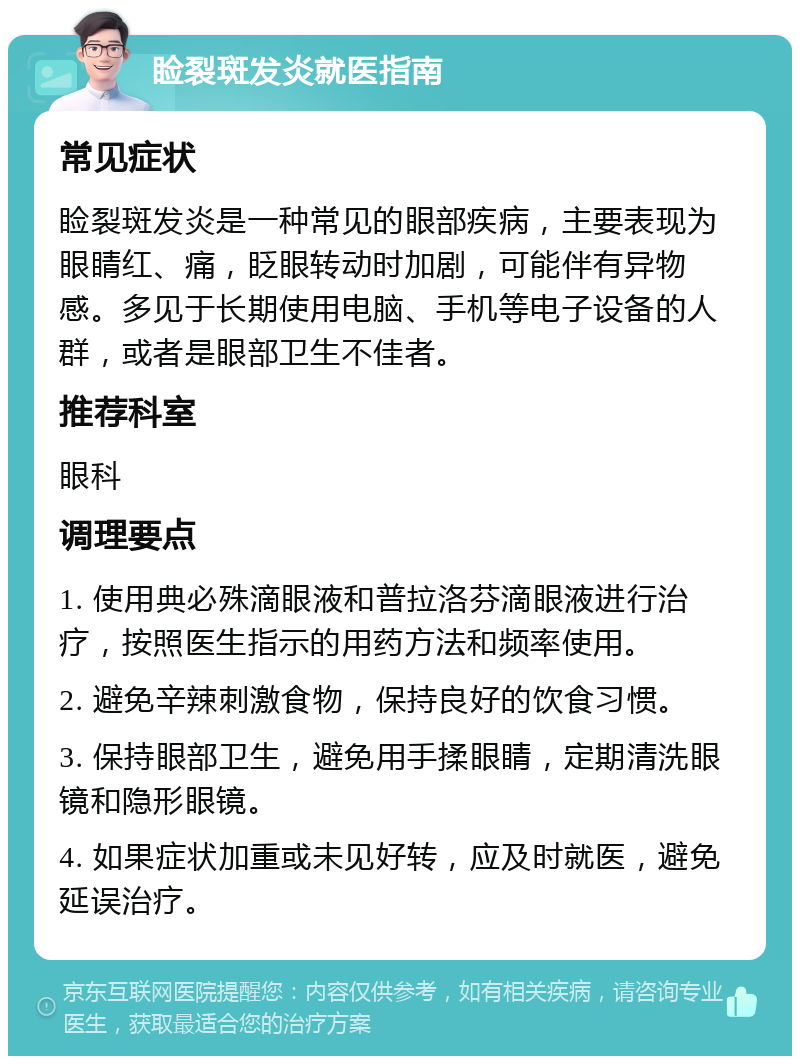 睑裂斑发炎就医指南 常见症状 睑裂斑发炎是一种常见的眼部疾病，主要表现为眼睛红、痛，眨眼转动时加剧，可能伴有异物感。多见于长期使用电脑、手机等电子设备的人群，或者是眼部卫生不佳者。 推荐科室 眼科 调理要点 1. 使用典必殊滴眼液和普拉洛芬滴眼液进行治疗，按照医生指示的用药方法和频率使用。 2. 避免辛辣刺激食物，保持良好的饮食习惯。 3. 保持眼部卫生，避免用手揉眼睛，定期清洗眼镜和隐形眼镜。 4. 如果症状加重或未见好转，应及时就医，避免延误治疗。