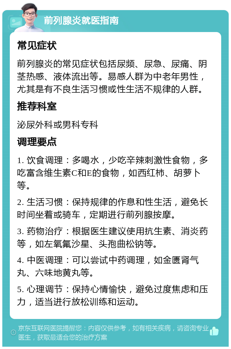 前列腺炎就医指南 常见症状 前列腺炎的常见症状包括尿频、尿急、尿痛、阴茎热感、液体流出等。易感人群为中老年男性，尤其是有不良生活习惯或性生活不规律的人群。 推荐科室 泌尿外科或男科专科 调理要点 1. 饮食调理：多喝水，少吃辛辣刺激性食物，多吃富含维生素C和E的食物，如西红柿、胡萝卜等。 2. 生活习惯：保持规律的作息和性生活，避免长时间坐着或骑车，定期进行前列腺按摩。 3. 药物治疗：根据医生建议使用抗生素、消炎药等，如左氧氟沙星、头孢曲松钠等。 4. 中医调理：可以尝试中药调理，如金匮肾气丸、六味地黄丸等。 5. 心理调节：保持心情愉快，避免过度焦虑和压力，适当进行放松训练和运动。