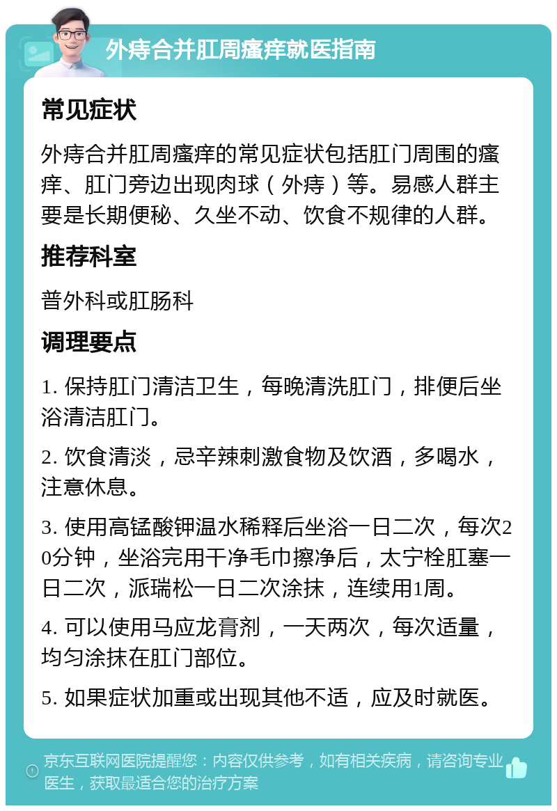 外痔合并肛周瘙痒就医指南 常见症状 外痔合并肛周瘙痒的常见症状包括肛门周围的瘙痒、肛门旁边出现肉球（外痔）等。易感人群主要是长期便秘、久坐不动、饮食不规律的人群。 推荐科室 普外科或肛肠科 调理要点 1. 保持肛门清洁卫生，每晚清洗肛门，排便后坐浴清洁肛门。 2. 饮食清淡，忌辛辣刺激食物及饮酒，多喝水，注意休息。 3. 使用高锰酸钾温水稀释后坐浴一日二次，每次20分钟，坐浴完用干净毛巾擦净后，太宁栓肛塞一日二次，派瑞松一日二次涂抹，连续用1周。 4. 可以使用马应龙膏剂，一天两次，每次适量，均匀涂抹在肛门部位。 5. 如果症状加重或出现其他不适，应及时就医。