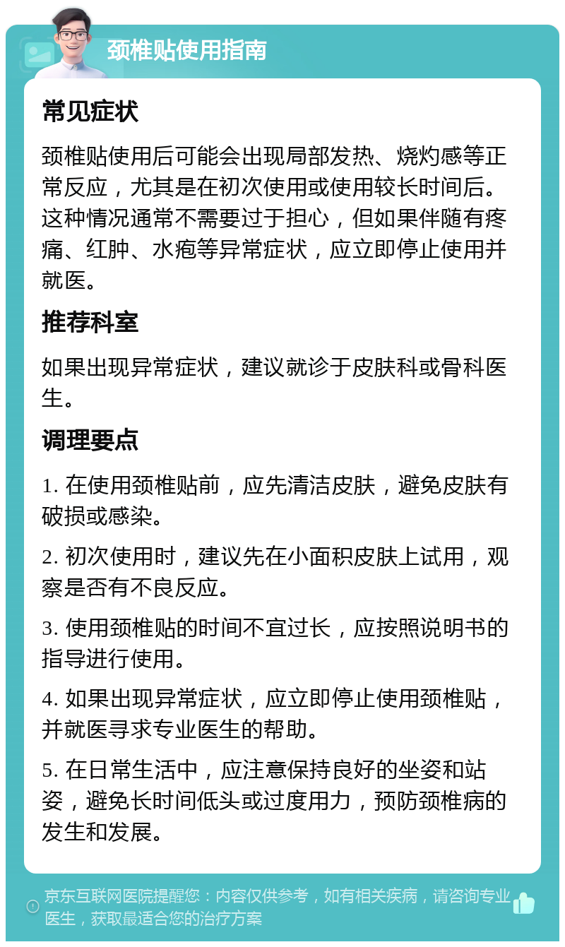 颈椎贴使用指南 常见症状 颈椎贴使用后可能会出现局部发热、烧灼感等正常反应，尤其是在初次使用或使用较长时间后。这种情况通常不需要过于担心，但如果伴随有疼痛、红肿、水疱等异常症状，应立即停止使用并就医。 推荐科室 如果出现异常症状，建议就诊于皮肤科或骨科医生。 调理要点 1. 在使用颈椎贴前，应先清洁皮肤，避免皮肤有破损或感染。 2. 初次使用时，建议先在小面积皮肤上试用，观察是否有不良反应。 3. 使用颈椎贴的时间不宜过长，应按照说明书的指导进行使用。 4. 如果出现异常症状，应立即停止使用颈椎贴，并就医寻求专业医生的帮助。 5. 在日常生活中，应注意保持良好的坐姿和站姿，避免长时间低头或过度用力，预防颈椎病的发生和发展。