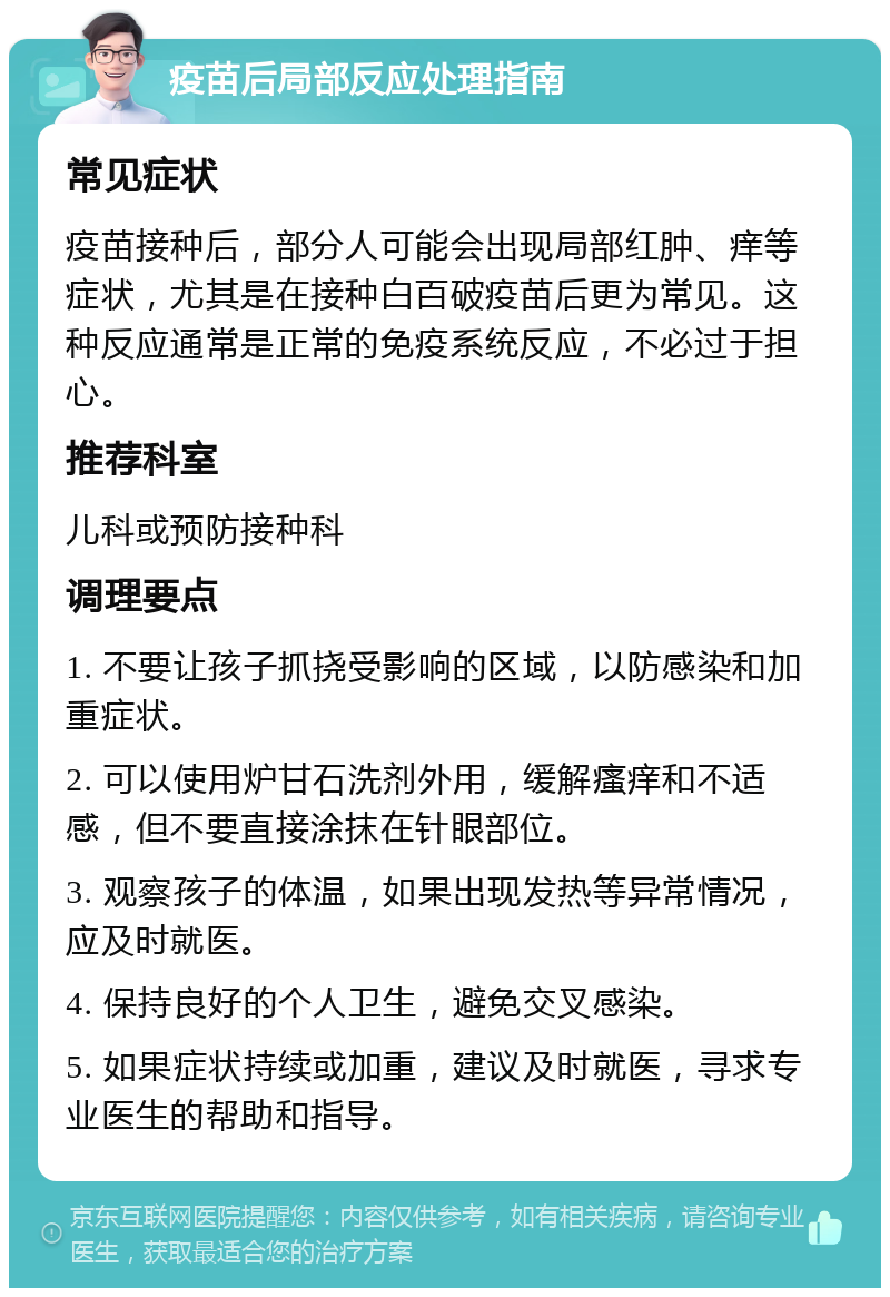 疫苗后局部反应处理指南 常见症状 疫苗接种后，部分人可能会出现局部红肿、痒等症状，尤其是在接种白百破疫苗后更为常见。这种反应通常是正常的免疫系统反应，不必过于担心。 推荐科室 儿科或预防接种科 调理要点 1. 不要让孩子抓挠受影响的区域，以防感染和加重症状。 2. 可以使用炉甘石洗剂外用，缓解瘙痒和不适感，但不要直接涂抹在针眼部位。 3. 观察孩子的体温，如果出现发热等异常情况，应及时就医。 4. 保持良好的个人卫生，避免交叉感染。 5. 如果症状持续或加重，建议及时就医，寻求专业医生的帮助和指导。