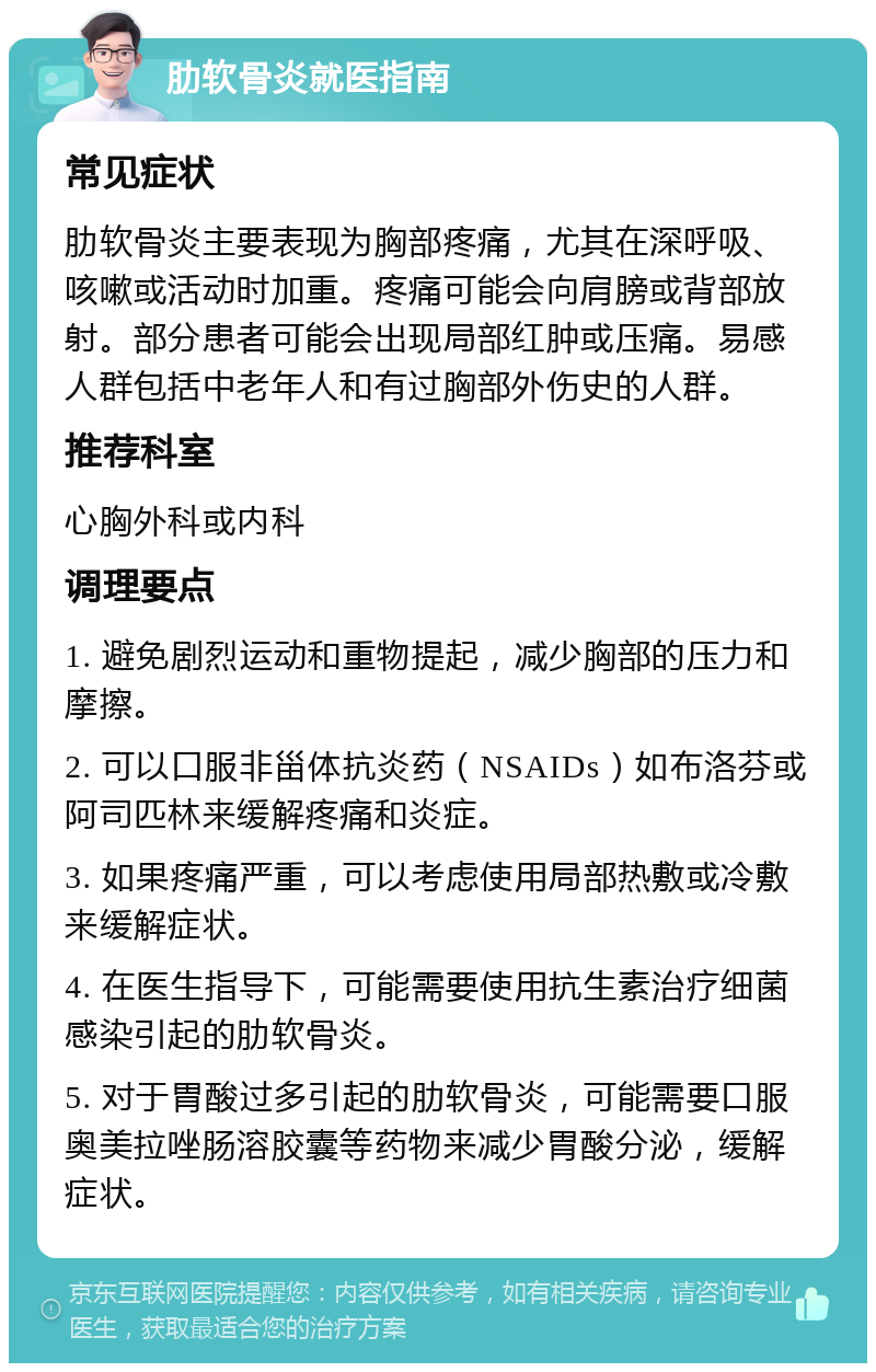 肋软骨炎就医指南 常见症状 肋软骨炎主要表现为胸部疼痛，尤其在深呼吸、咳嗽或活动时加重。疼痛可能会向肩膀或背部放射。部分患者可能会出现局部红肿或压痛。易感人群包括中老年人和有过胸部外伤史的人群。 推荐科室 心胸外科或内科 调理要点 1. 避免剧烈运动和重物提起，减少胸部的压力和摩擦。 2. 可以口服非甾体抗炎药（NSAIDs）如布洛芬或阿司匹林来缓解疼痛和炎症。 3. 如果疼痛严重，可以考虑使用局部热敷或冷敷来缓解症状。 4. 在医生指导下，可能需要使用抗生素治疗细菌感染引起的肋软骨炎。 5. 对于胃酸过多引起的肋软骨炎，可能需要口服奥美拉唑肠溶胶囊等药物来减少胃酸分泌，缓解症状。