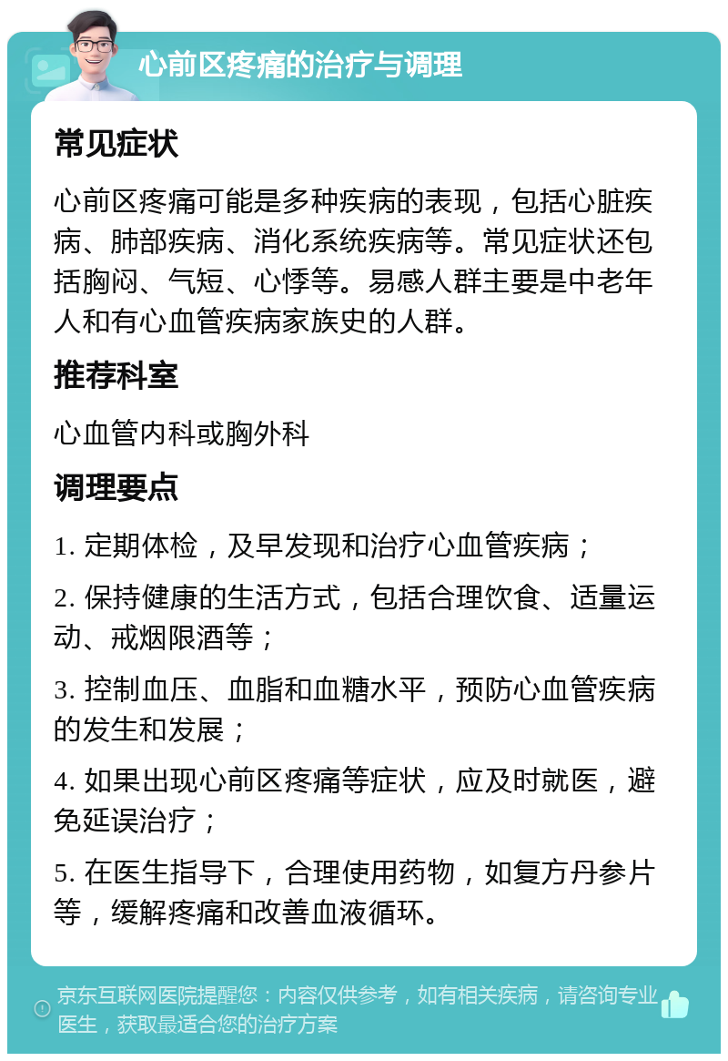 心前区疼痛的治疗与调理 常见症状 心前区疼痛可能是多种疾病的表现，包括心脏疾病、肺部疾病、消化系统疾病等。常见症状还包括胸闷、气短、心悸等。易感人群主要是中老年人和有心血管疾病家族史的人群。 推荐科室 心血管内科或胸外科 调理要点 1. 定期体检，及早发现和治疗心血管疾病； 2. 保持健康的生活方式，包括合理饮食、适量运动、戒烟限酒等； 3. 控制血压、血脂和血糖水平，预防心血管疾病的发生和发展； 4. 如果出现心前区疼痛等症状，应及时就医，避免延误治疗； 5. 在医生指导下，合理使用药物，如复方丹参片等，缓解疼痛和改善血液循环。