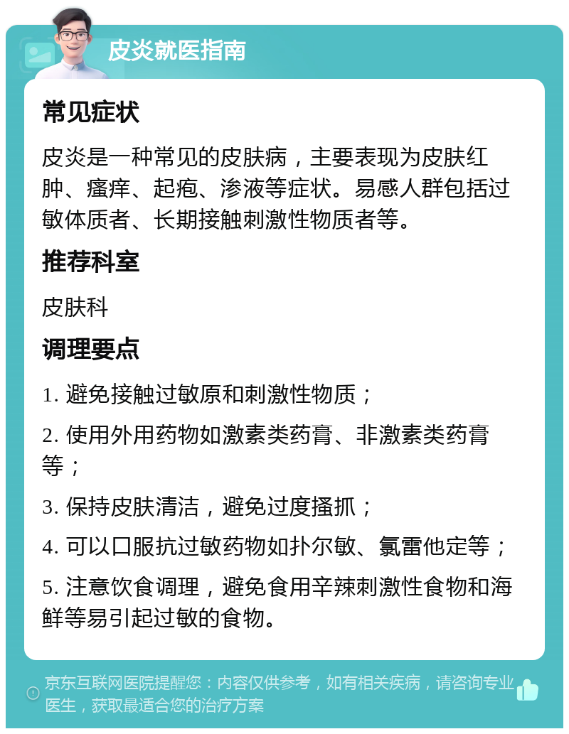 皮炎就医指南 常见症状 皮炎是一种常见的皮肤病，主要表现为皮肤红肿、瘙痒、起疱、渗液等症状。易感人群包括过敏体质者、长期接触刺激性物质者等。 推荐科室 皮肤科 调理要点 1. 避免接触过敏原和刺激性物质； 2. 使用外用药物如激素类药膏、非激素类药膏等； 3. 保持皮肤清洁，避免过度搔抓； 4. 可以口服抗过敏药物如扑尔敏、氯雷他定等； 5. 注意饮食调理，避免食用辛辣刺激性食物和海鲜等易引起过敏的食物。