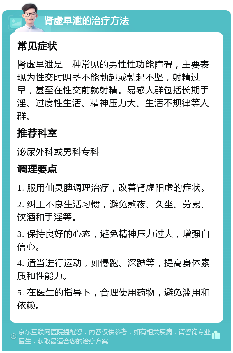 肾虚早泄的治疗方法 常见症状 肾虚早泄是一种常见的男性性功能障碍，主要表现为性交时阴茎不能勃起或勃起不坚，射精过早，甚至在性交前就射精。易感人群包括长期手淫、过度性生活、精神压力大、生活不规律等人群。 推荐科室 泌尿外科或男科专科 调理要点 1. 服用仙灵脾调理治疗，改善肾虚阳虚的症状。 2. 纠正不良生活习惯，避免熬夜、久坐、劳累、饮酒和手淫等。 3. 保持良好的心态，避免精神压力过大，增强自信心。 4. 适当进行运动，如慢跑、深蹲等，提高身体素质和性能力。 5. 在医生的指导下，合理使用药物，避免滥用和依赖。