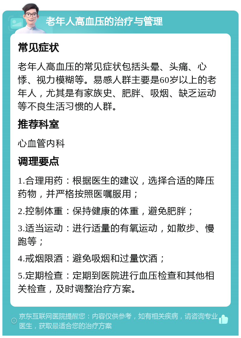 老年人高血压的治疗与管理 常见症状 老年人高血压的常见症状包括头晕、头痛、心悸、视力模糊等。易感人群主要是60岁以上的老年人，尤其是有家族史、肥胖、吸烟、缺乏运动等不良生活习惯的人群。 推荐科室 心血管内科 调理要点 1.合理用药：根据医生的建议，选择合适的降压药物，并严格按照医嘱服用； 2.控制体重：保持健康的体重，避免肥胖； 3.适当运动：进行适量的有氧运动，如散步、慢跑等； 4.戒烟限酒：避免吸烟和过量饮酒； 5.定期检查：定期到医院进行血压检查和其他相关检查，及时调整治疗方案。