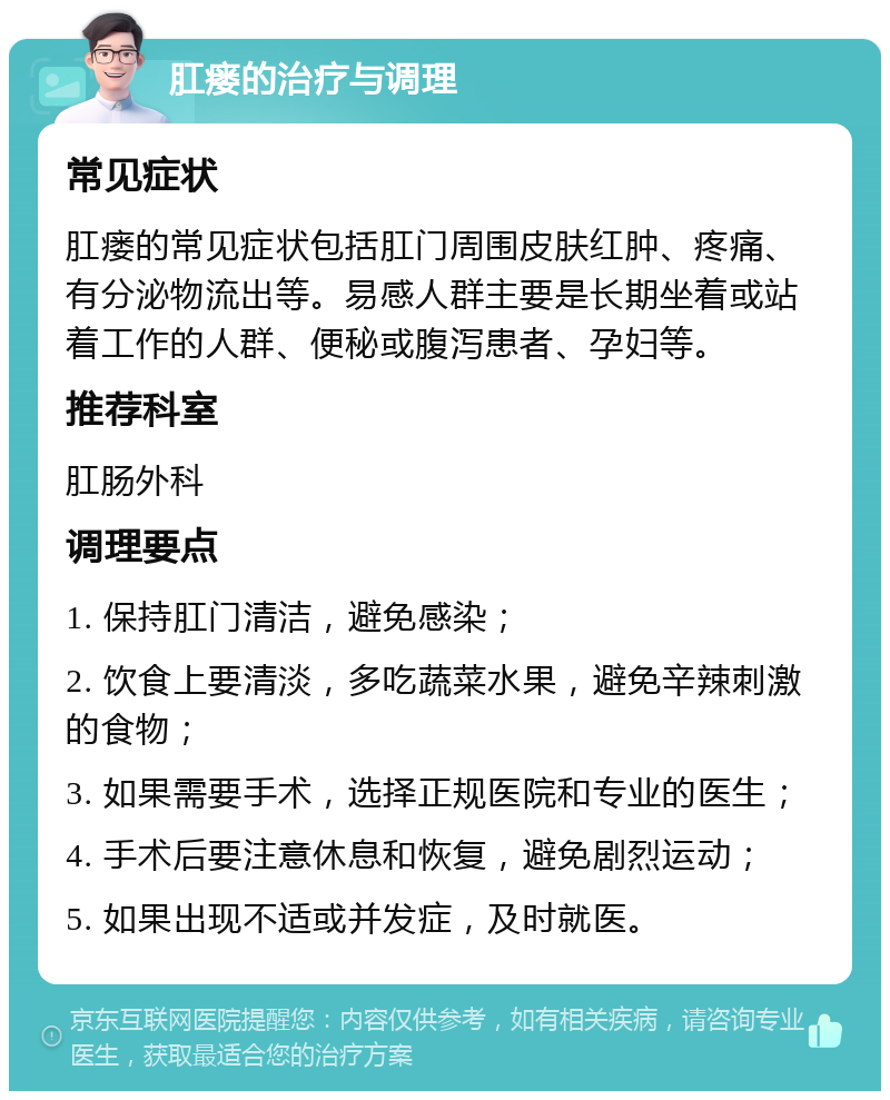 肛瘘的治疗与调理 常见症状 肛瘘的常见症状包括肛门周围皮肤红肿、疼痛、有分泌物流出等。易感人群主要是长期坐着或站着工作的人群、便秘或腹泻患者、孕妇等。 推荐科室 肛肠外科 调理要点 1. 保持肛门清洁，避免感染； 2. 饮食上要清淡，多吃蔬菜水果，避免辛辣刺激的食物； 3. 如果需要手术，选择正规医院和专业的医生； 4. 手术后要注意休息和恢复，避免剧烈运动； 5. 如果出现不适或并发症，及时就医。