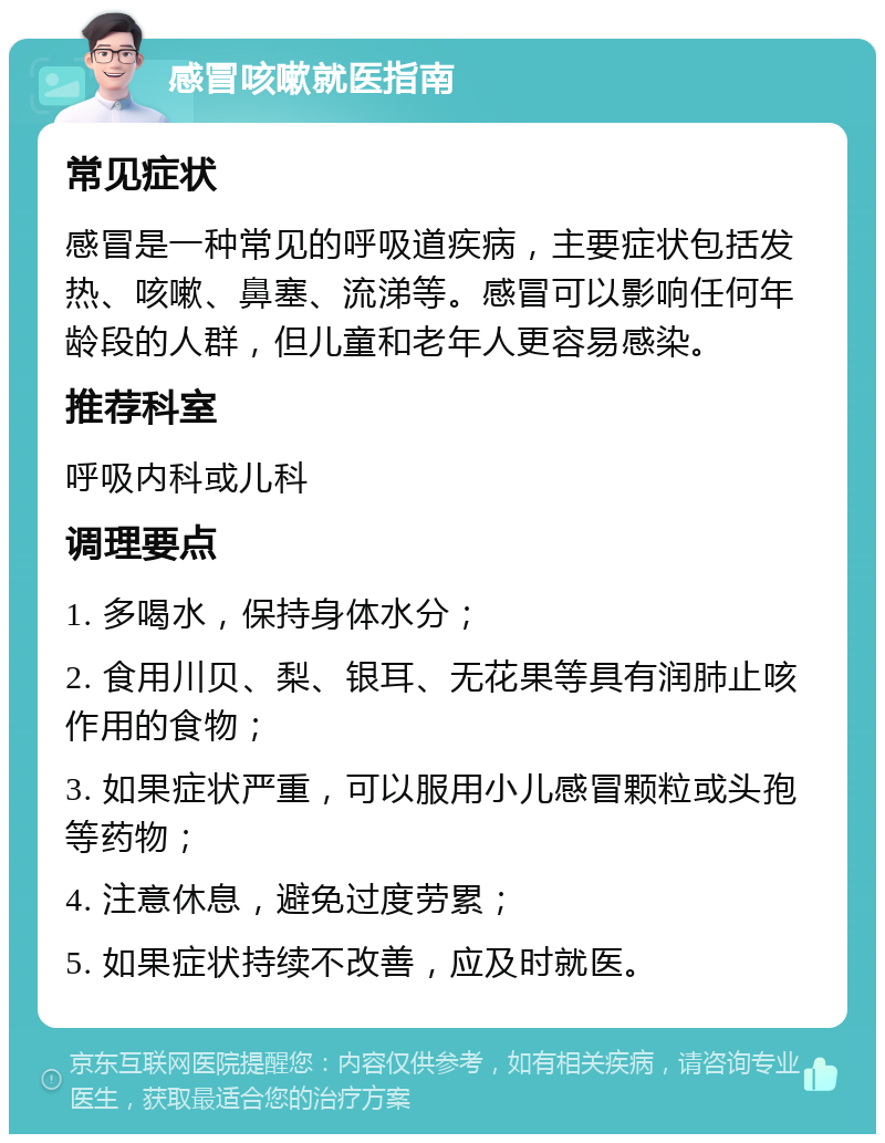 感冒咳嗽就医指南 常见症状 感冒是一种常见的呼吸道疾病，主要症状包括发热、咳嗽、鼻塞、流涕等。感冒可以影响任何年龄段的人群，但儿童和老年人更容易感染。 推荐科室 呼吸内科或儿科 调理要点 1. 多喝水，保持身体水分； 2. 食用川贝、梨、银耳、无花果等具有润肺止咳作用的食物； 3. 如果症状严重，可以服用小儿感冒颗粒或头孢等药物； 4. 注意休息，避免过度劳累； 5. 如果症状持续不改善，应及时就医。