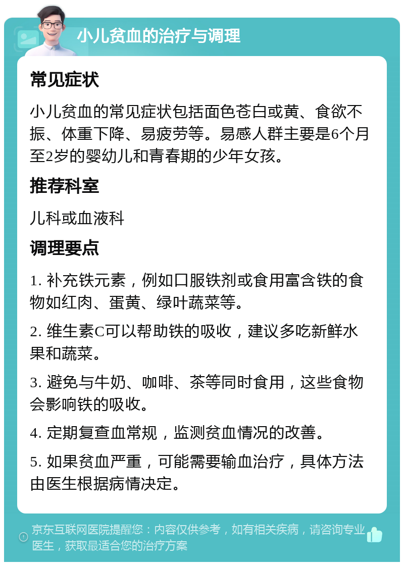 小儿贫血的治疗与调理 常见症状 小儿贫血的常见症状包括面色苍白或黄、食欲不振、体重下降、易疲劳等。易感人群主要是6个月至2岁的婴幼儿和青春期的少年女孩。 推荐科室 儿科或血液科 调理要点 1. 补充铁元素，例如口服铁剂或食用富含铁的食物如红肉、蛋黄、绿叶蔬菜等。 2. 维生素C可以帮助铁的吸收，建议多吃新鲜水果和蔬菜。 3. 避免与牛奶、咖啡、茶等同时食用，这些食物会影响铁的吸收。 4. 定期复查血常规，监测贫血情况的改善。 5. 如果贫血严重，可能需要输血治疗，具体方法由医生根据病情决定。