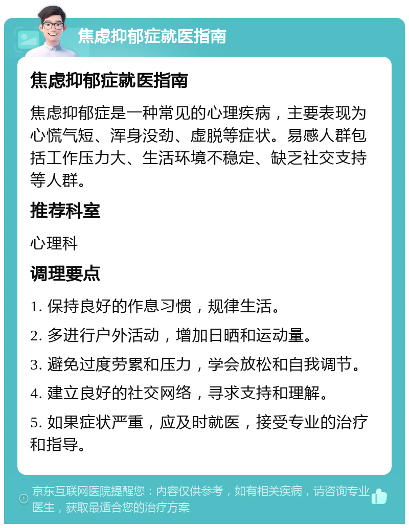 焦虑抑郁症就医指南 焦虑抑郁症就医指南 焦虑抑郁症是一种常见的心理疾病，主要表现为心慌气短、浑身没劲、虚脱等症状。易感人群包括工作压力大、生活环境不稳定、缺乏社交支持等人群。 推荐科室 心理科 调理要点 1. 保持良好的作息习惯，规律生活。 2. 多进行户外活动，增加日晒和运动量。 3. 避免过度劳累和压力，学会放松和自我调节。 4. 建立良好的社交网络，寻求支持和理解。 5. 如果症状严重，应及时就医，接受专业的治疗和指导。