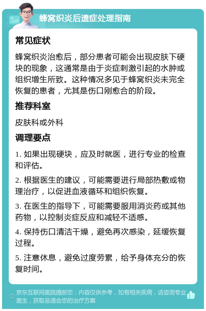 蜂窝织炎后遗症处理指南 常见症状 蜂窝织炎治愈后，部分患者可能会出现皮肤下硬块的现象，这通常是由于炎症刺激引起的水肿或组织增生所致。这种情况多见于蜂窝织炎未完全恢复的患者，尤其是伤口刚愈合的阶段。 推荐科室 皮肤科或外科 调理要点 1. 如果出现硬块，应及时就医，进行专业的检查和评估。 2. 根据医生的建议，可能需要进行局部热敷或物理治疗，以促进血液循环和组织恢复。 3. 在医生的指导下，可能需要服用消炎药或其他药物，以控制炎症反应和减轻不适感。 4. 保持伤口清洁干燥，避免再次感染，延缓恢复过程。 5. 注意休息，避免过度劳累，给予身体充分的恢复时间。