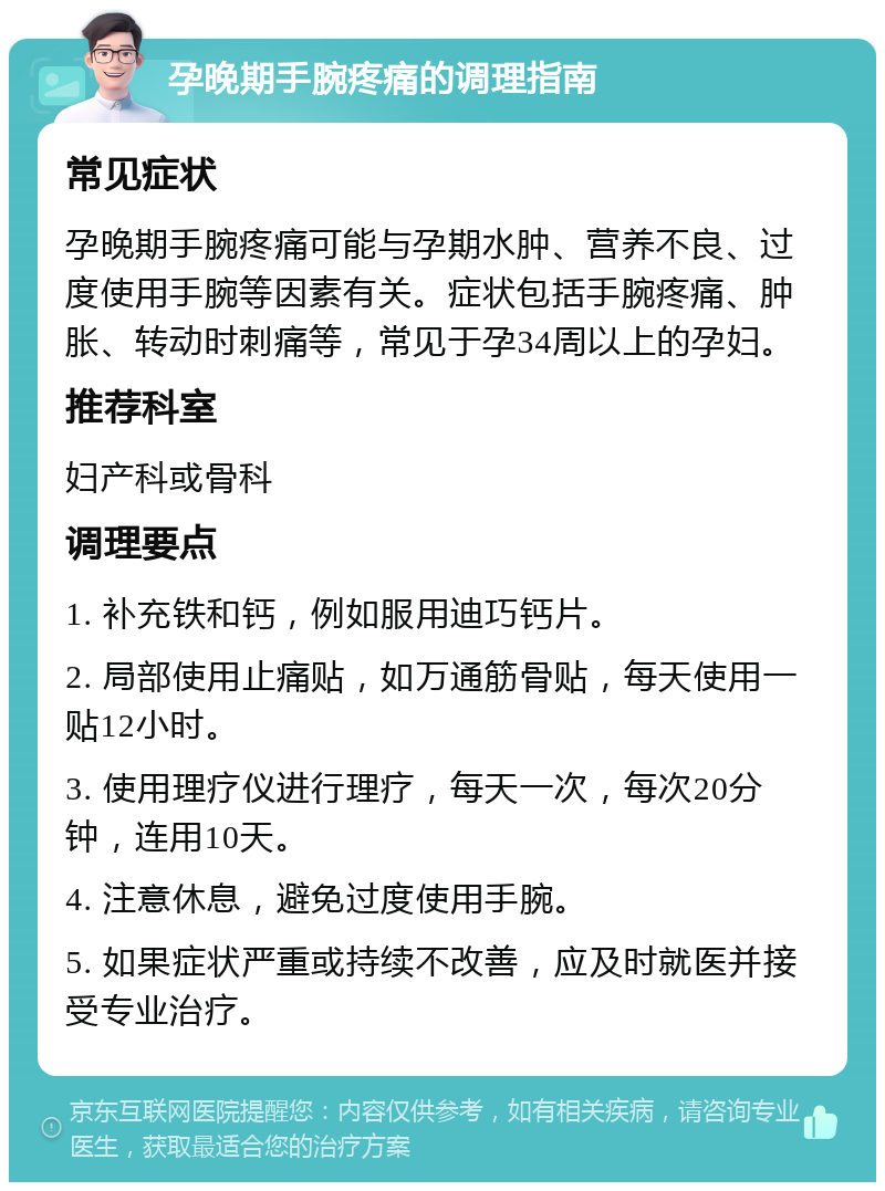 孕晚期手腕疼痛的调理指南 常见症状 孕晚期手腕疼痛可能与孕期水肿、营养不良、过度使用手腕等因素有关。症状包括手腕疼痛、肿胀、转动时刺痛等，常见于孕34周以上的孕妇。 推荐科室 妇产科或骨科 调理要点 1. 补充铁和钙，例如服用迪巧钙片。 2. 局部使用止痛贴，如万通筋骨贴，每天使用一贴12小时。 3. 使用理疗仪进行理疗，每天一次，每次20分钟，连用10天。 4. 注意休息，避免过度使用手腕。 5. 如果症状严重或持续不改善，应及时就医并接受专业治疗。