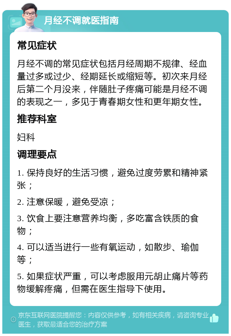 月经不调就医指南 常见症状 月经不调的常见症状包括月经周期不规律、经血量过多或过少、经期延长或缩短等。初次来月经后第二个月没来，伴随肚子疼痛可能是月经不调的表现之一，多见于青春期女性和更年期女性。 推荐科室 妇科 调理要点 1. 保持良好的生活习惯，避免过度劳累和精神紧张； 2. 注意保暖，避免受凉； 3. 饮食上要注意营养均衡，多吃富含铁质的食物； 4. 可以适当进行一些有氧运动，如散步、瑜伽等； 5. 如果症状严重，可以考虑服用元胡止痛片等药物缓解疼痛，但需在医生指导下使用。