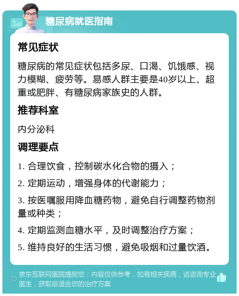 糖尿病就医指南 常见症状 糖尿病的常见症状包括多尿、口渴、饥饿感、视力模糊、疲劳等。易感人群主要是40岁以上、超重或肥胖、有糖尿病家族史的人群。 推荐科室 内分泌科 调理要点 1. 合理饮食，控制碳水化合物的摄入； 2. 定期运动，增强身体的代谢能力； 3. 按医嘱服用降血糖药物，避免自行调整药物剂量或种类； 4. 定期监测血糖水平，及时调整治疗方案； 5. 维持良好的生活习惯，避免吸烟和过量饮酒。