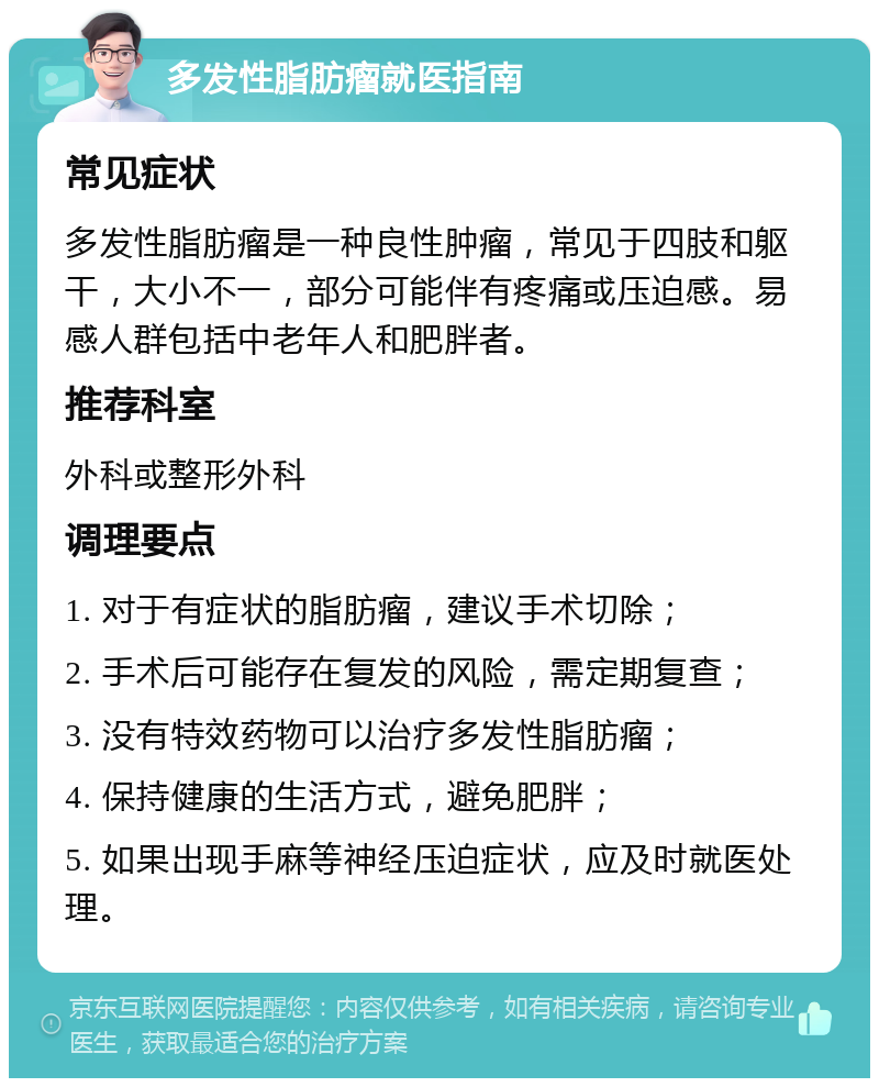 多发性脂肪瘤就医指南 常见症状 多发性脂肪瘤是一种良性肿瘤，常见于四肢和躯干，大小不一，部分可能伴有疼痛或压迫感。易感人群包括中老年人和肥胖者。 推荐科室 外科或整形外科 调理要点 1. 对于有症状的脂肪瘤，建议手术切除； 2. 手术后可能存在复发的风险，需定期复查； 3. 没有特效药物可以治疗多发性脂肪瘤； 4. 保持健康的生活方式，避免肥胖； 5. 如果出现手麻等神经压迫症状，应及时就医处理。