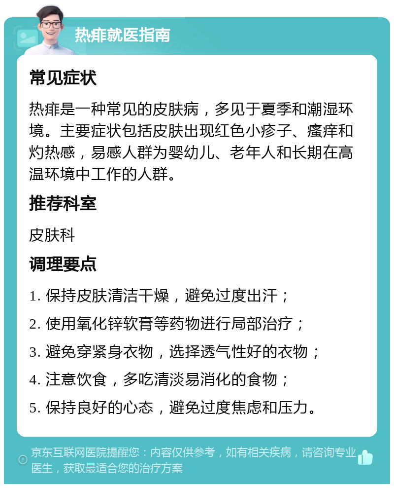 热痱就医指南 常见症状 热痱是一种常见的皮肤病，多见于夏季和潮湿环境。主要症状包括皮肤出现红色小疹子、瘙痒和灼热感，易感人群为婴幼儿、老年人和长期在高温环境中工作的人群。 推荐科室 皮肤科 调理要点 1. 保持皮肤清洁干燥，避免过度出汗； 2. 使用氧化锌软膏等药物进行局部治疗； 3. 避免穿紧身衣物，选择透气性好的衣物； 4. 注意饮食，多吃清淡易消化的食物； 5. 保持良好的心态，避免过度焦虑和压力。