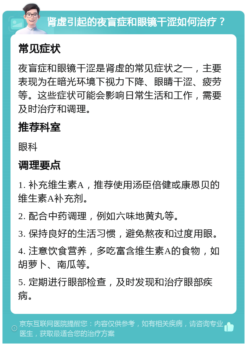 肾虚引起的夜盲症和眼镜干涩如何治疗？ 常见症状 夜盲症和眼镜干涩是肾虚的常见症状之一，主要表现为在暗光环境下视力下降、眼睛干涩、疲劳等。这些症状可能会影响日常生活和工作，需要及时治疗和调理。 推荐科室 眼科 调理要点 1. 补充维生素A，推荐使用汤臣倍健或康恩贝的维生素A补充剂。 2. 配合中药调理，例如六味地黄丸等。 3. 保持良好的生活习惯，避免熬夜和过度用眼。 4. 注意饮食营养，多吃富含维生素A的食物，如胡萝卜、南瓜等。 5. 定期进行眼部检查，及时发现和治疗眼部疾病。