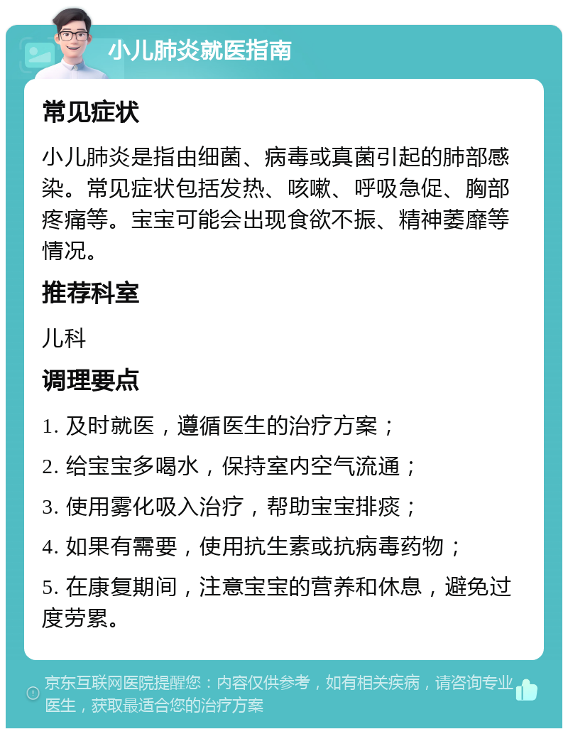 小儿肺炎就医指南 常见症状 小儿肺炎是指由细菌、病毒或真菌引起的肺部感染。常见症状包括发热、咳嗽、呼吸急促、胸部疼痛等。宝宝可能会出现食欲不振、精神萎靡等情况。 推荐科室 儿科 调理要点 1. 及时就医，遵循医生的治疗方案； 2. 给宝宝多喝水，保持室内空气流通； 3. 使用雾化吸入治疗，帮助宝宝排痰； 4. 如果有需要，使用抗生素或抗病毒药物； 5. 在康复期间，注意宝宝的营养和休息，避免过度劳累。