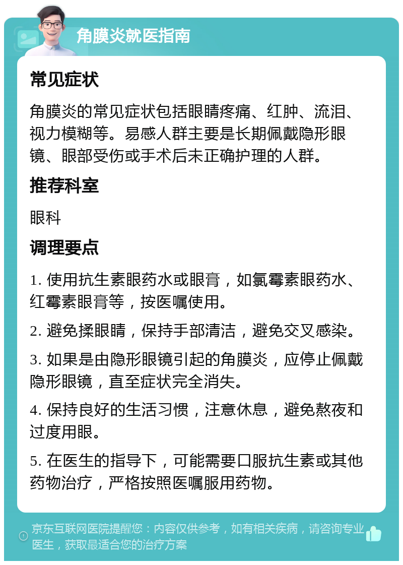 角膜炎就医指南 常见症状 角膜炎的常见症状包括眼睛疼痛、红肿、流泪、视力模糊等。易感人群主要是长期佩戴隐形眼镜、眼部受伤或手术后未正确护理的人群。 推荐科室 眼科 调理要点 1. 使用抗生素眼药水或眼膏，如氯霉素眼药水、红霉素眼膏等，按医嘱使用。 2. 避免揉眼睛，保持手部清洁，避免交叉感染。 3. 如果是由隐形眼镜引起的角膜炎，应停止佩戴隐形眼镜，直至症状完全消失。 4. 保持良好的生活习惯，注意休息，避免熬夜和过度用眼。 5. 在医生的指导下，可能需要口服抗生素或其他药物治疗，严格按照医嘱服用药物。