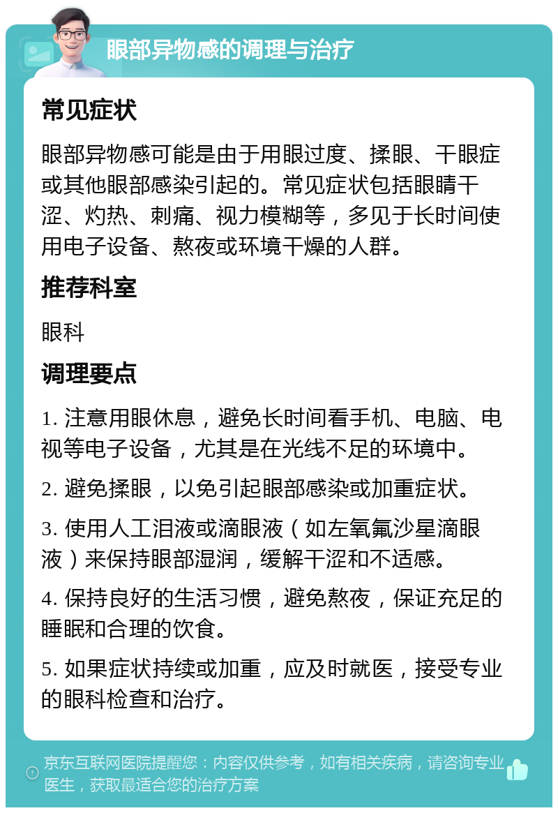 眼部异物感的调理与治疗 常见症状 眼部异物感可能是由于用眼过度、揉眼、干眼症或其他眼部感染引起的。常见症状包括眼睛干涩、灼热、刺痛、视力模糊等，多见于长时间使用电子设备、熬夜或环境干燥的人群。 推荐科室 眼科 调理要点 1. 注意用眼休息，避免长时间看手机、电脑、电视等电子设备，尤其是在光线不足的环境中。 2. 避免揉眼，以免引起眼部感染或加重症状。 3. 使用人工泪液或滴眼液（如左氧氟沙星滴眼液）来保持眼部湿润，缓解干涩和不适感。 4. 保持良好的生活习惯，避免熬夜，保证充足的睡眠和合理的饮食。 5. 如果症状持续或加重，应及时就医，接受专业的眼科检查和治疗。