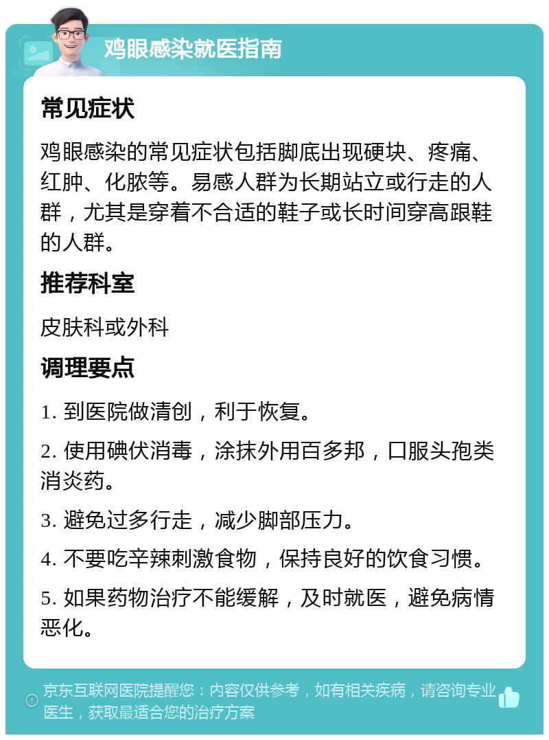 鸡眼感染就医指南 常见症状 鸡眼感染的常见症状包括脚底出现硬块、疼痛、红肿、化脓等。易感人群为长期站立或行走的人群，尤其是穿着不合适的鞋子或长时间穿高跟鞋的人群。 推荐科室 皮肤科或外科 调理要点 1. 到医院做清创，利于恢复。 2. 使用碘伏消毒，涂抹外用百多邦，口服头孢类消炎药。 3. 避免过多行走，减少脚部压力。 4. 不要吃辛辣刺激食物，保持良好的饮食习惯。 5. 如果药物治疗不能缓解，及时就医，避免病情恶化。