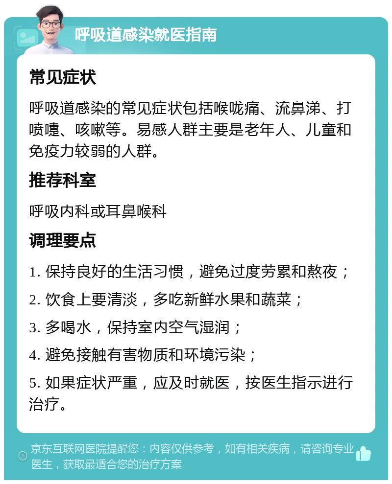 呼吸道感染就医指南 常见症状 呼吸道感染的常见症状包括喉咙痛、流鼻涕、打喷嚏、咳嗽等。易感人群主要是老年人、儿童和免疫力较弱的人群。 推荐科室 呼吸内科或耳鼻喉科 调理要点 1. 保持良好的生活习惯，避免过度劳累和熬夜； 2. 饮食上要清淡，多吃新鲜水果和蔬菜； 3. 多喝水，保持室内空气湿润； 4. 避免接触有害物质和环境污染； 5. 如果症状严重，应及时就医，按医生指示进行治疗。