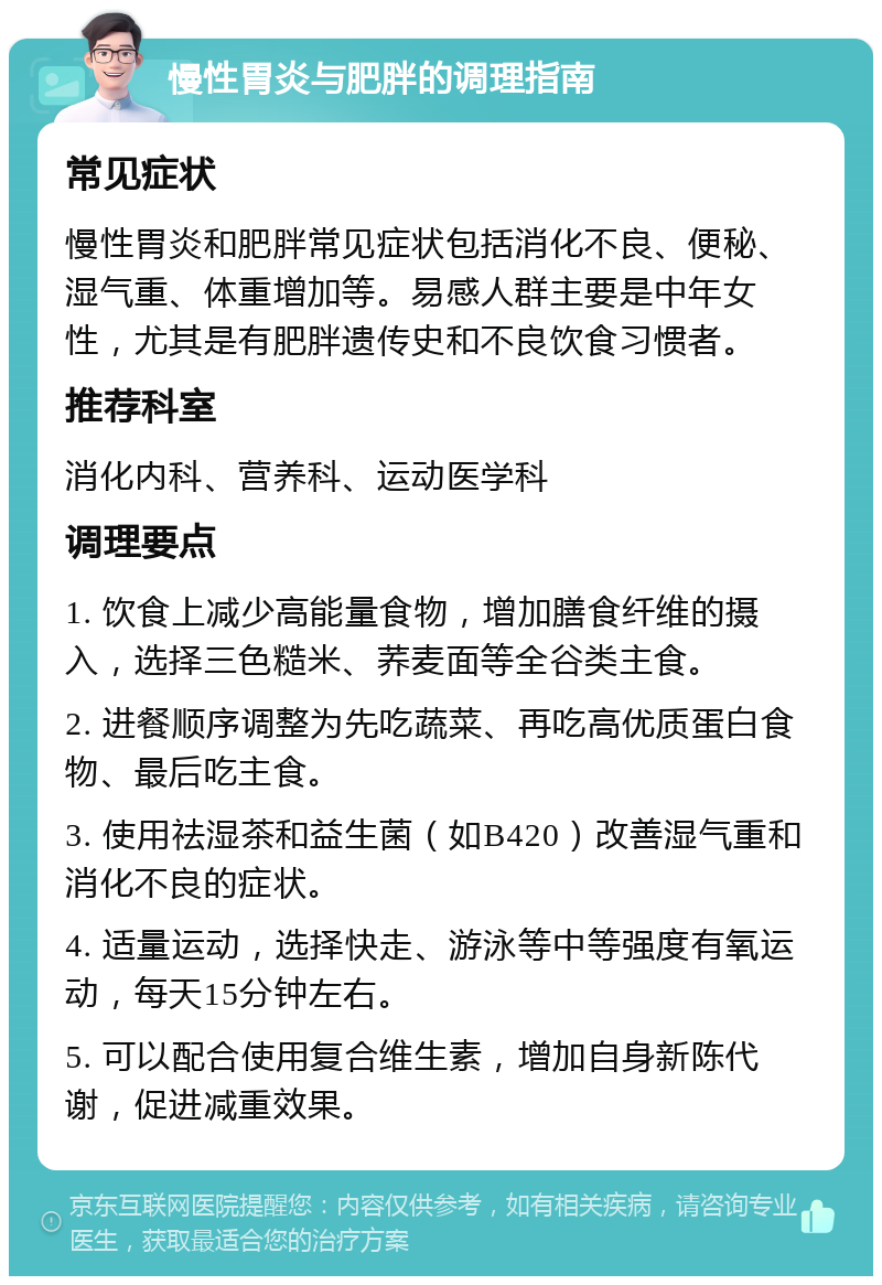 慢性胃炎与肥胖的调理指南 常见症状 慢性胃炎和肥胖常见症状包括消化不良、便秘、湿气重、体重增加等。易感人群主要是中年女性，尤其是有肥胖遗传史和不良饮食习惯者。 推荐科室 消化内科、营养科、运动医学科 调理要点 1. 饮食上减少高能量食物，增加膳食纤维的摄入，选择三色糙米、荞麦面等全谷类主食。 2. 进餐顺序调整为先吃蔬菜、再吃高优质蛋白食物、最后吃主食。 3. 使用祛湿茶和益生菌（如B420）改善湿气重和消化不良的症状。 4. 适量运动，选择快走、游泳等中等强度有氧运动，每天15分钟左右。 5. 可以配合使用复合维生素，增加自身新陈代谢，促进减重效果。