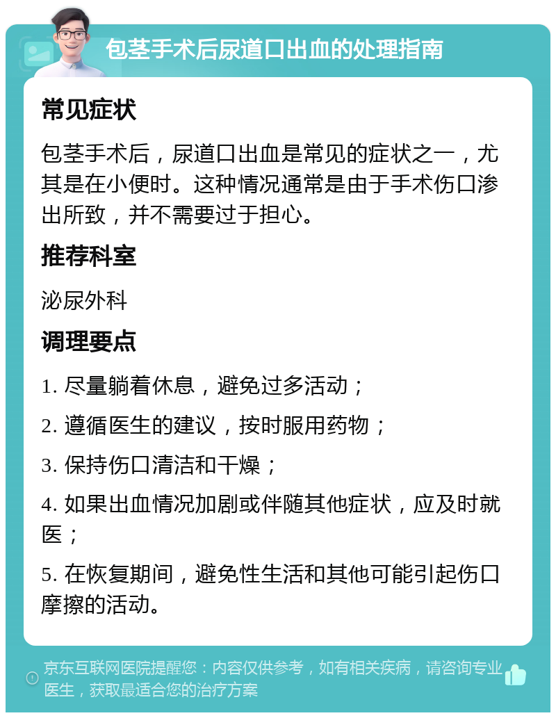 包茎手术后尿道口出血的处理指南 常见症状 包茎手术后，尿道口出血是常见的症状之一，尤其是在小便时。这种情况通常是由于手术伤口渗出所致，并不需要过于担心。 推荐科室 泌尿外科 调理要点 1. 尽量躺着休息，避免过多活动； 2. 遵循医生的建议，按时服用药物； 3. 保持伤口清洁和干燥； 4. 如果出血情况加剧或伴随其他症状，应及时就医； 5. 在恢复期间，避免性生活和其他可能引起伤口摩擦的活动。