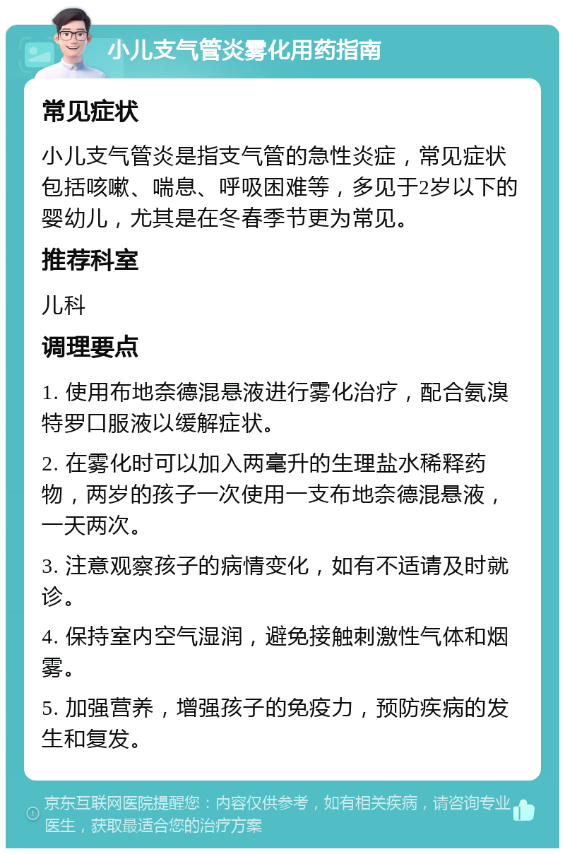 小儿支气管炎雾化用药指南 常见症状 小儿支气管炎是指支气管的急性炎症，常见症状包括咳嗽、喘息、呼吸困难等，多见于2岁以下的婴幼儿，尤其是在冬春季节更为常见。 推荐科室 儿科 调理要点 1. 使用布地奈德混悬液进行雾化治疗，配合氨溴特罗口服液以缓解症状。 2. 在雾化时可以加入两毫升的生理盐水稀释药物，两岁的孩子一次使用一支布地奈德混悬液，一天两次。 3. 注意观察孩子的病情变化，如有不适请及时就诊。 4. 保持室内空气湿润，避免接触刺激性气体和烟雾。 5. 加强营养，增强孩子的免疫力，预防疾病的发生和复发。