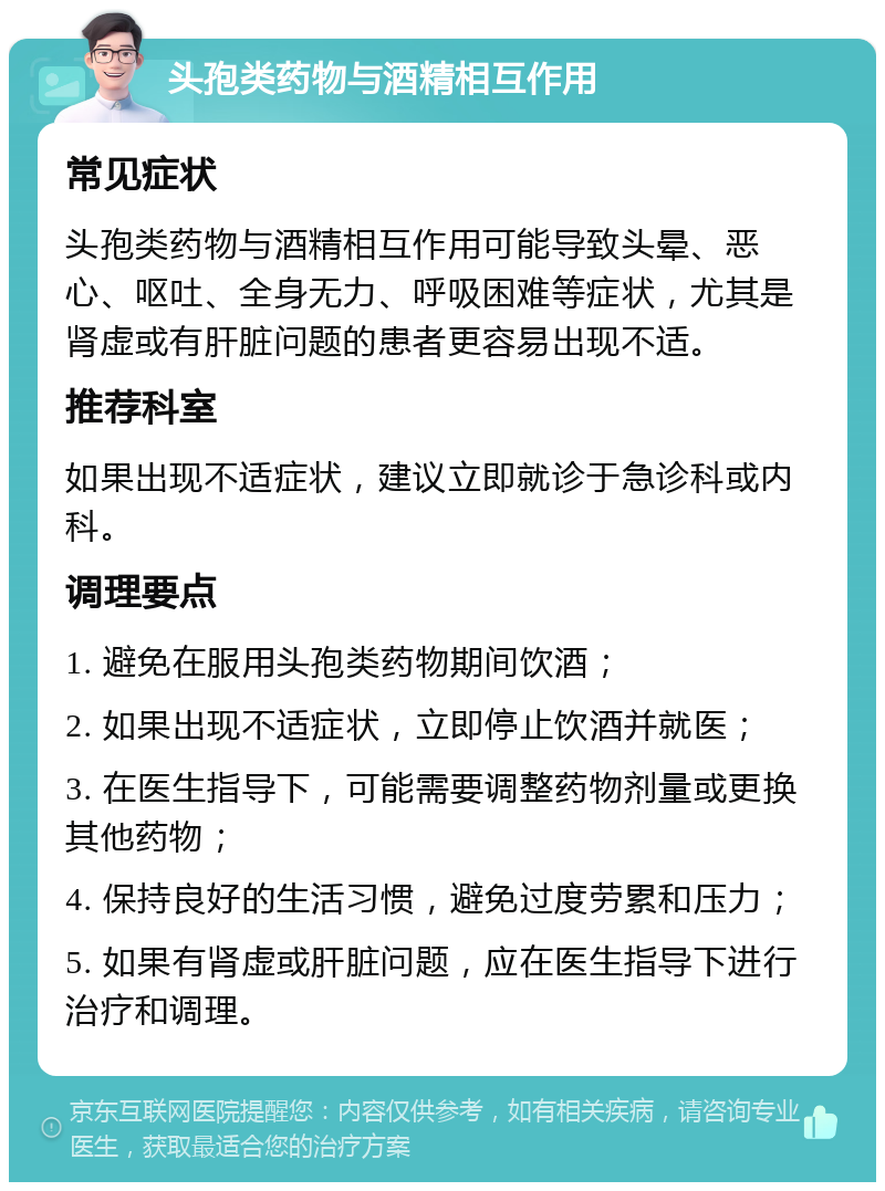 头孢类药物与酒精相互作用 常见症状 头孢类药物与酒精相互作用可能导致头晕、恶心、呕吐、全身无力、呼吸困难等症状，尤其是肾虚或有肝脏问题的患者更容易出现不适。 推荐科室 如果出现不适症状，建议立即就诊于急诊科或内科。 调理要点 1. 避免在服用头孢类药物期间饮酒； 2. 如果出现不适症状，立即停止饮酒并就医； 3. 在医生指导下，可能需要调整药物剂量或更换其他药物； 4. 保持良好的生活习惯，避免过度劳累和压力； 5. 如果有肾虚或肝脏问题，应在医生指导下进行治疗和调理。