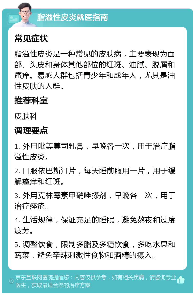 脂溢性皮炎就医指南 常见症状 脂溢性皮炎是一种常见的皮肤病，主要表现为面部、头皮和身体其他部位的红斑、油腻、脱屑和瘙痒。易感人群包括青少年和成年人，尤其是油性皮肤的人群。 推荐科室 皮肤科 调理要点 1. 外用吡美莫司乳膏，早晚各一次，用于治疗脂溢性皮炎。 2. 口服依巴斯汀片，每天睡前服用一片，用于缓解瘙痒和红斑。 3. 外用克林霉素甲硝唑搽剂，早晚各一次，用于治疗痤疮。 4. 生活规律，保证充足的睡眠，避免熬夜和过度疲劳。 5. 调整饮食，限制多脂及多糖饮食，多吃水果和蔬菜，避免辛辣刺激性食物和酒精的摄入。