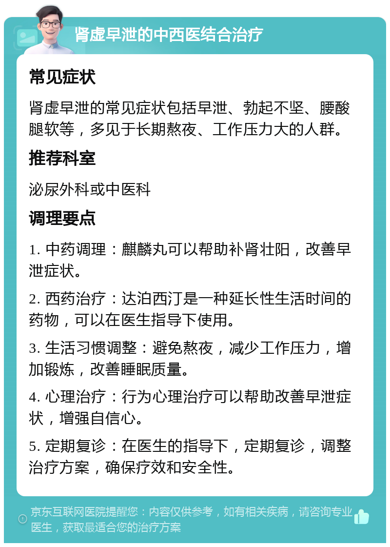 肾虚早泄的中西医结合治疗 常见症状 肾虚早泄的常见症状包括早泄、勃起不坚、腰酸腿软等，多见于长期熬夜、工作压力大的人群。 推荐科室 泌尿外科或中医科 调理要点 1. 中药调理：麒麟丸可以帮助补肾壮阳，改善早泄症状。 2. 西药治疗：达泊西汀是一种延长性生活时间的药物，可以在医生指导下使用。 3. 生活习惯调整：避免熬夜，减少工作压力，增加锻炼，改善睡眠质量。 4. 心理治疗：行为心理治疗可以帮助改善早泄症状，增强自信心。 5. 定期复诊：在医生的指导下，定期复诊，调整治疗方案，确保疗效和安全性。