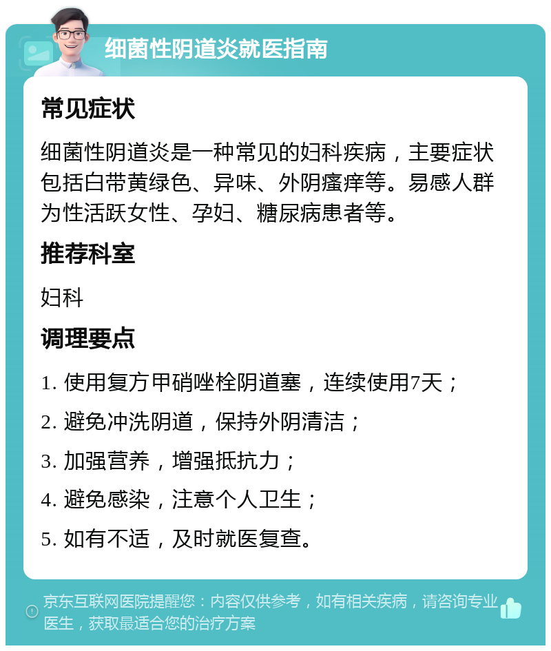 细菌性阴道炎就医指南 常见症状 细菌性阴道炎是一种常见的妇科疾病，主要症状包括白带黄绿色、异味、外阴瘙痒等。易感人群为性活跃女性、孕妇、糖尿病患者等。 推荐科室 妇科 调理要点 1. 使用复方甲硝唑栓阴道塞，连续使用7天； 2. 避免冲洗阴道，保持外阴清洁； 3. 加强营养，增强抵抗力； 4. 避免感染，注意个人卫生； 5. 如有不适，及时就医复查。