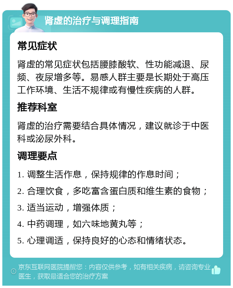 肾虚的治疗与调理指南 常见症状 肾虚的常见症状包括腰膝酸软、性功能减退、尿频、夜尿增多等。易感人群主要是长期处于高压工作环境、生活不规律或有慢性疾病的人群。 推荐科室 肾虚的治疗需要结合具体情况，建议就诊于中医科或泌尿外科。 调理要点 1. 调整生活作息，保持规律的作息时间； 2. 合理饮食，多吃富含蛋白质和维生素的食物； 3. 适当运动，增强体质； 4. 中药调理，如六味地黄丸等； 5. 心理调适，保持良好的心态和情绪状态。