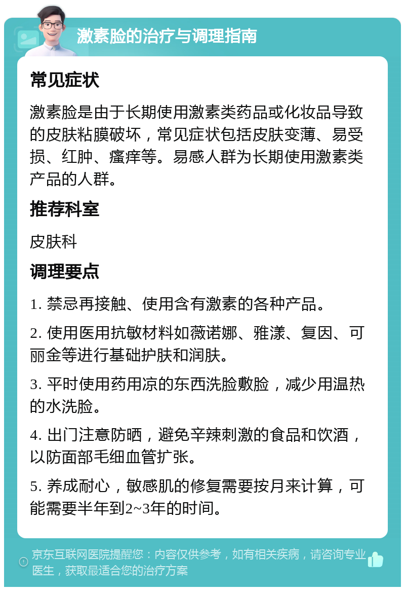 激素脸的治疗与调理指南 常见症状 激素脸是由于长期使用激素类药品或化妆品导致的皮肤粘膜破坏，常见症状包括皮肤变薄、易受损、红肿、瘙痒等。易感人群为长期使用激素类产品的人群。 推荐科室 皮肤科 调理要点 1. 禁忌再接触、使用含有激素的各种产品。 2. 使用医用抗敏材料如薇诺娜、雅漾、复因、可丽金等进行基础护肤和润肤。 3. 平时使用药用凉的东西洗脸敷脸，减少用温热的水洗脸。 4. 出门注意防晒，避免辛辣刺激的食品和饮酒，以防面部毛细血管扩张。 5. 养成耐心，敏感肌的修复需要按月来计算，可能需要半年到2~3年的时间。