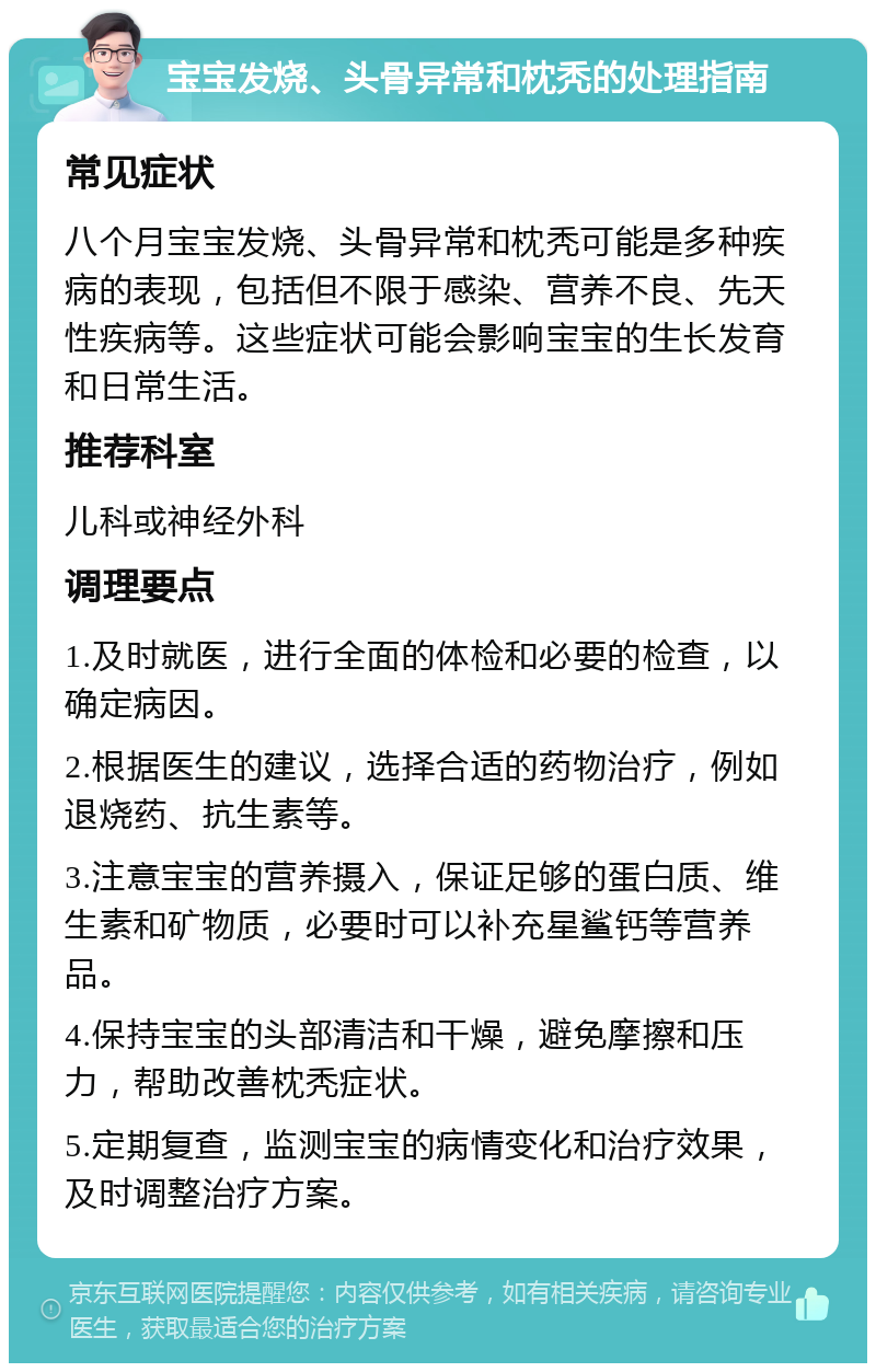 宝宝发烧、头骨异常和枕秃的处理指南 常见症状 八个月宝宝发烧、头骨异常和枕秃可能是多种疾病的表现，包括但不限于感染、营养不良、先天性疾病等。这些症状可能会影响宝宝的生长发育和日常生活。 推荐科室 儿科或神经外科 调理要点 1.及时就医，进行全面的体检和必要的检查，以确定病因。 2.根据医生的建议，选择合适的药物治疗，例如退烧药、抗生素等。 3.注意宝宝的营养摄入，保证足够的蛋白质、维生素和矿物质，必要时可以补充星鲨钙等营养品。 4.保持宝宝的头部清洁和干燥，避免摩擦和压力，帮助改善枕秃症状。 5.定期复查，监测宝宝的病情变化和治疗效果，及时调整治疗方案。