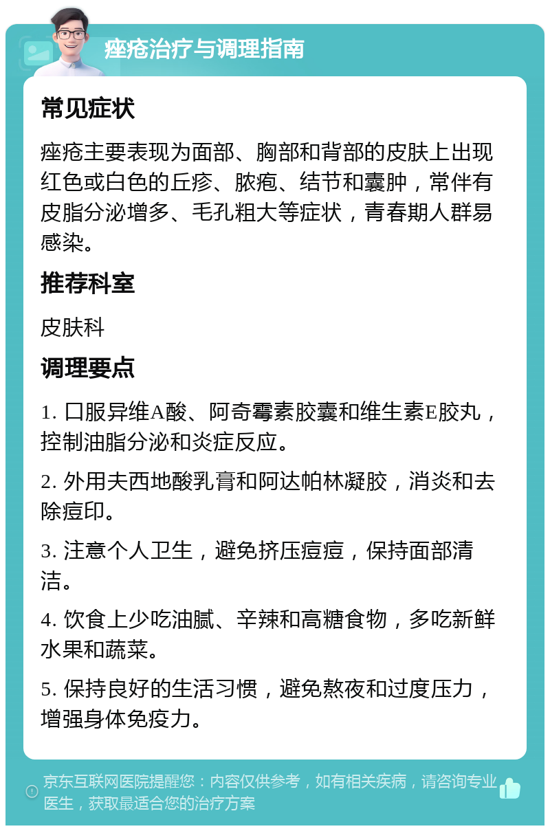 痤疮治疗与调理指南 常见症状 痤疮主要表现为面部、胸部和背部的皮肤上出现红色或白色的丘疹、脓疱、结节和囊肿，常伴有皮脂分泌增多、毛孔粗大等症状，青春期人群易感染。 推荐科室 皮肤科 调理要点 1. 口服异维A酸、阿奇霉素胶囊和维生素E胶丸，控制油脂分泌和炎症反应。 2. 外用夫西地酸乳膏和阿达帕林凝胶，消炎和去除痘印。 3. 注意个人卫生，避免挤压痘痘，保持面部清洁。 4. 饮食上少吃油腻、辛辣和高糖食物，多吃新鲜水果和蔬菜。 5. 保持良好的生活习惯，避免熬夜和过度压力，增强身体免疫力。