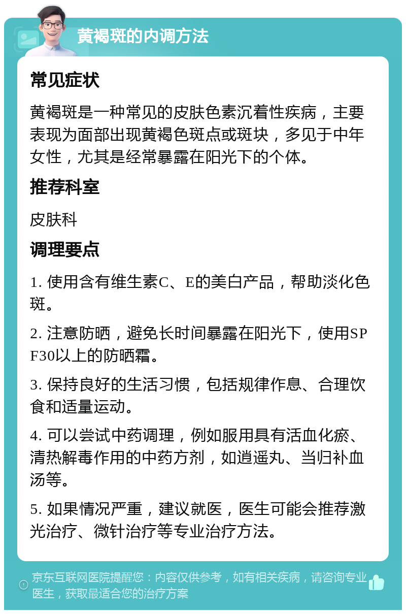 黄褐斑的内调方法 常见症状 黄褐斑是一种常见的皮肤色素沉着性疾病，主要表现为面部出现黄褐色斑点或斑块，多见于中年女性，尤其是经常暴露在阳光下的个体。 推荐科室 皮肤科 调理要点 1. 使用含有维生素C、E的美白产品，帮助淡化色斑。 2. 注意防晒，避免长时间暴露在阳光下，使用SPF30以上的防晒霜。 3. 保持良好的生活习惯，包括规律作息、合理饮食和适量运动。 4. 可以尝试中药调理，例如服用具有活血化瘀、清热解毒作用的中药方剂，如逍遥丸、当归补血汤等。 5. 如果情况严重，建议就医，医生可能会推荐激光治疗、微针治疗等专业治疗方法。