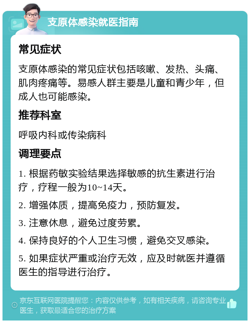 支原体感染就医指南 常见症状 支原体感染的常见症状包括咳嗽、发热、头痛、肌肉疼痛等。易感人群主要是儿童和青少年，但成人也可能感染。 推荐科室 呼吸内科或传染病科 调理要点 1. 根据药敏实验结果选择敏感的抗生素进行治疗，疗程一般为10~14天。 2. 增强体质，提高免疫力，预防复发。 3. 注意休息，避免过度劳累。 4. 保持良好的个人卫生习惯，避免交叉感染。 5. 如果症状严重或治疗无效，应及时就医并遵循医生的指导进行治疗。