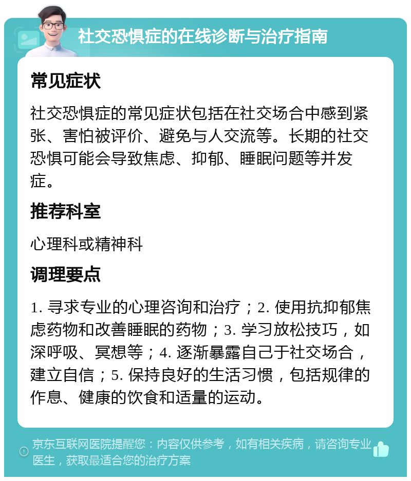 社交恐惧症的在线诊断与治疗指南 常见症状 社交恐惧症的常见症状包括在社交场合中感到紧张、害怕被评价、避免与人交流等。长期的社交恐惧可能会导致焦虑、抑郁、睡眠问题等并发症。 推荐科室 心理科或精神科 调理要点 1. 寻求专业的心理咨询和治疗；2. 使用抗抑郁焦虑药物和改善睡眠的药物；3. 学习放松技巧，如深呼吸、冥想等；4. 逐渐暴露自己于社交场合，建立自信；5. 保持良好的生活习惯，包括规律的作息、健康的饮食和适量的运动。