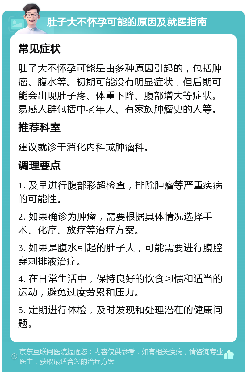 肚子大不怀孕可能的原因及就医指南 常见症状 肚子大不怀孕可能是由多种原因引起的，包括肿瘤、腹水等。初期可能没有明显症状，但后期可能会出现肚子疼、体重下降、腹部增大等症状。易感人群包括中老年人、有家族肿瘤史的人等。 推荐科室 建议就诊于消化内科或肿瘤科。 调理要点 1. 及早进行腹部彩超检查，排除肿瘤等严重疾病的可能性。 2. 如果确诊为肿瘤，需要根据具体情况选择手术、化疗、放疗等治疗方案。 3. 如果是腹水引起的肚子大，可能需要进行腹腔穿刺排液治疗。 4. 在日常生活中，保持良好的饮食习惯和适当的运动，避免过度劳累和压力。 5. 定期进行体检，及时发现和处理潜在的健康问题。