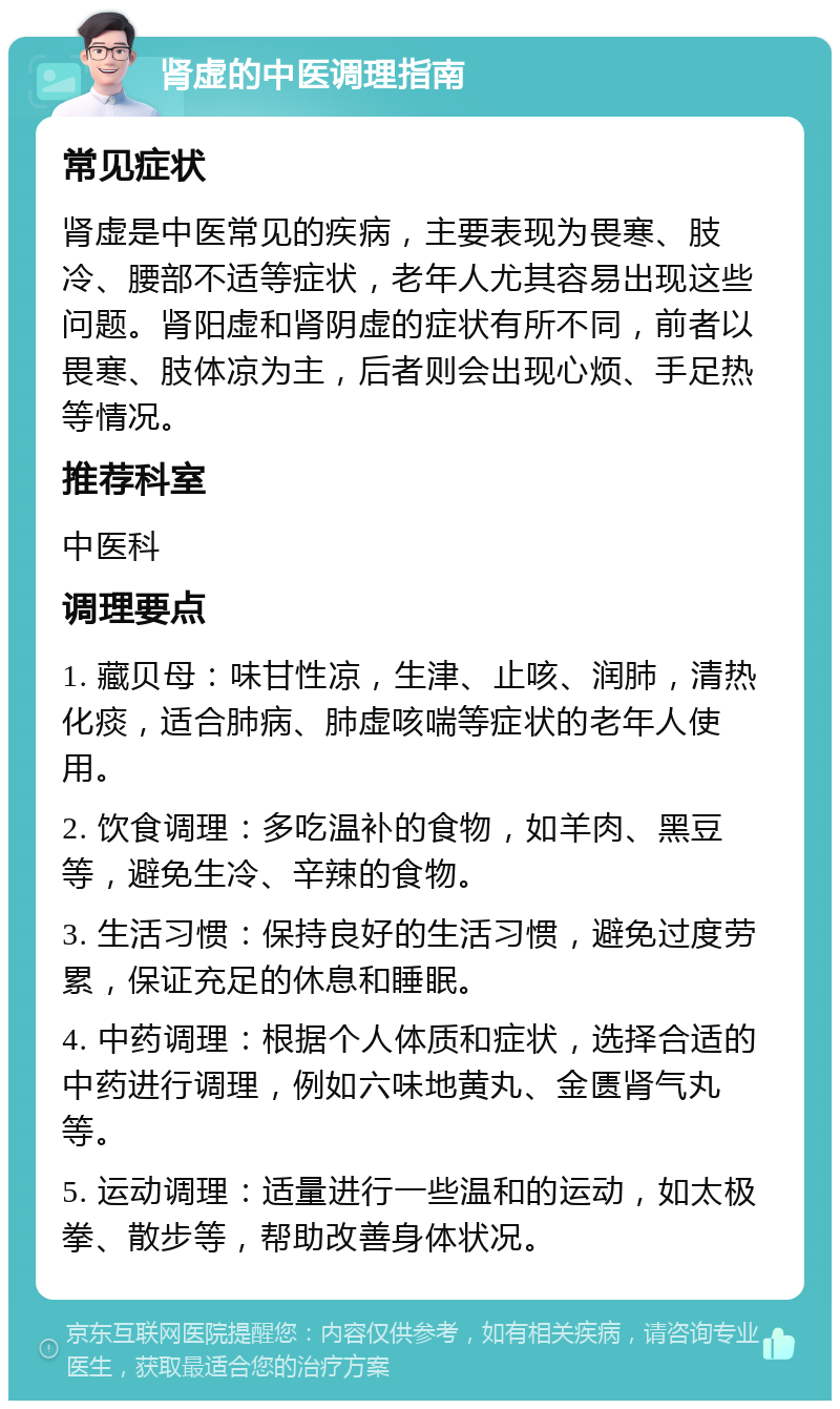 肾虚的中医调理指南 常见症状 肾虚是中医常见的疾病，主要表现为畏寒、肢冷、腰部不适等症状，老年人尤其容易出现这些问题。肾阳虚和肾阴虚的症状有所不同，前者以畏寒、肢体凉为主，后者则会出现心烦、手足热等情况。 推荐科室 中医科 调理要点 1. 藏贝母：味甘性凉，生津、止咳、润肺，清热化痰，适合肺病、肺虚咳喘等症状的老年人使用。 2. 饮食调理：多吃温补的食物，如羊肉、黑豆等，避免生冷、辛辣的食物。 3. 生活习惯：保持良好的生活习惯，避免过度劳累，保证充足的休息和睡眠。 4. 中药调理：根据个人体质和症状，选择合适的中药进行调理，例如六味地黄丸、金匮肾气丸等。 5. 运动调理：适量进行一些温和的运动，如太极拳、散步等，帮助改善身体状况。