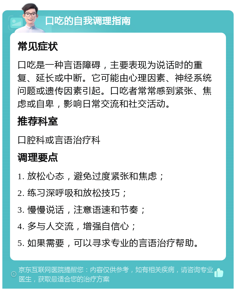 口吃的自我调理指南 常见症状 口吃是一种言语障碍，主要表现为说话时的重复、延长或中断。它可能由心理因素、神经系统问题或遗传因素引起。口吃者常常感到紧张、焦虑或自卑，影响日常交流和社交活动。 推荐科室 口腔科或言语治疗科 调理要点 1. 放松心态，避免过度紧张和焦虑； 2. 练习深呼吸和放松技巧； 3. 慢慢说话，注意语速和节奏； 4. 多与人交流，增强自信心； 5. 如果需要，可以寻求专业的言语治疗帮助。