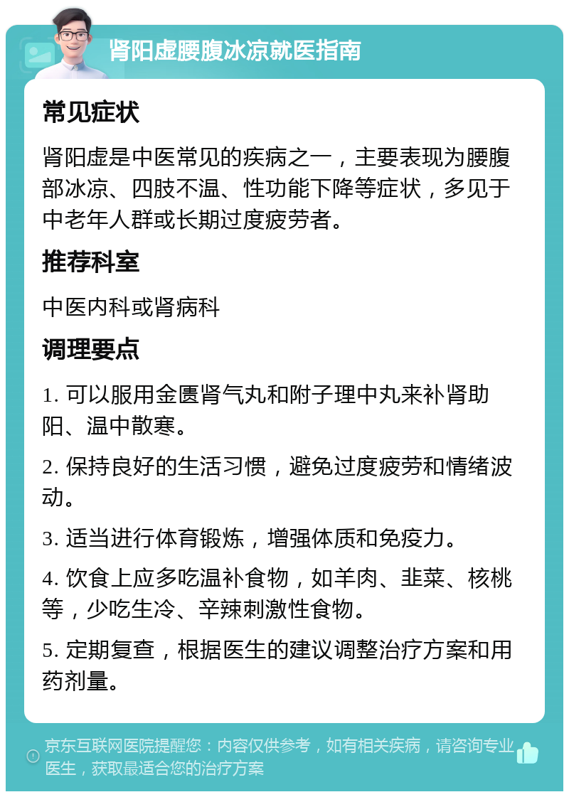 肾阳虚腰腹冰凉就医指南 常见症状 肾阳虚是中医常见的疾病之一，主要表现为腰腹部冰凉、四肢不温、性功能下降等症状，多见于中老年人群或长期过度疲劳者。 推荐科室 中医内科或肾病科 调理要点 1. 可以服用金匮肾气丸和附子理中丸来补肾助阳、温中散寒。 2. 保持良好的生活习惯，避免过度疲劳和情绪波动。 3. 适当进行体育锻炼，增强体质和免疫力。 4. 饮食上应多吃温补食物，如羊肉、韭菜、核桃等，少吃生冷、辛辣刺激性食物。 5. 定期复查，根据医生的建议调整治疗方案和用药剂量。