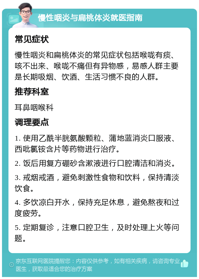 慢性咽炎与扁桃体炎就医指南 常见症状 慢性咽炎和扁桃体炎的常见症状包括喉咙有痰、咳不出来、喉咙不痛但有异物感，易感人群主要是长期吸烟、饮酒、生活习惯不良的人群。 推荐科室 耳鼻咽喉科 调理要点 1. 使用乙酰半胱氨酸颗粒、蒲地蓝消炎口服液、西吡氯铵含片等药物进行治疗。 2. 饭后用复方硼砂含漱液进行口腔清洁和消炎。 3. 戒烟戒酒，避免刺激性食物和饮料，保持清淡饮食。 4. 多饮凉白开水，保持充足休息，避免熬夜和过度疲劳。 5. 定期复诊，注意口腔卫生，及时处理上火等问题。