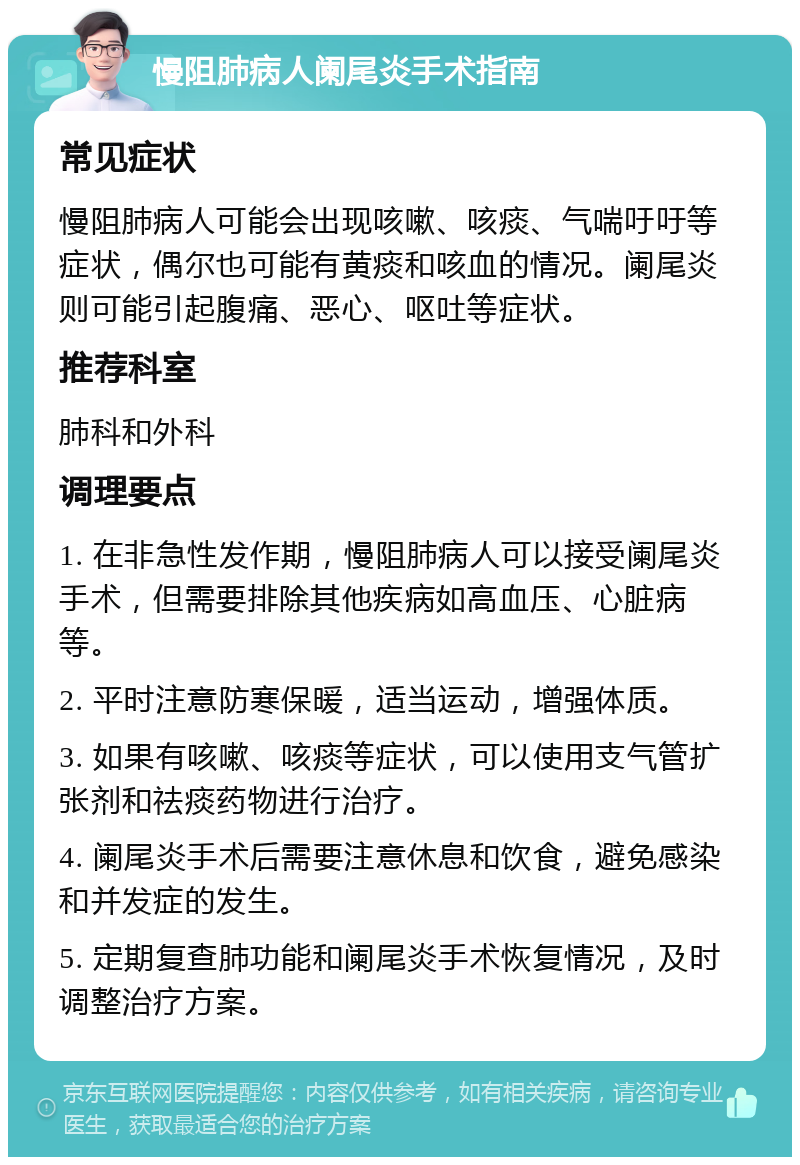 慢阻肺病人阑尾炎手术指南 常见症状 慢阻肺病人可能会出现咳嗽、咳痰、气喘吁吁等症状，偶尔也可能有黄痰和咳血的情况。阑尾炎则可能引起腹痛、恶心、呕吐等症状。 推荐科室 肺科和外科 调理要点 1. 在非急性发作期，慢阻肺病人可以接受阑尾炎手术，但需要排除其他疾病如高血压、心脏病等。 2. 平时注意防寒保暖，适当运动，增强体质。 3. 如果有咳嗽、咳痰等症状，可以使用支气管扩张剂和祛痰药物进行治疗。 4. 阑尾炎手术后需要注意休息和饮食，避免感染和并发症的发生。 5. 定期复查肺功能和阑尾炎手术恢复情况，及时调整治疗方案。