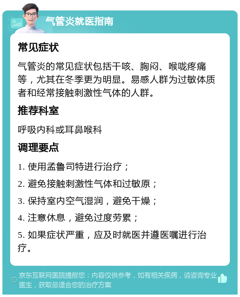 气管炎就医指南 常见症状 气管炎的常见症状包括干咳、胸闷、喉咙疼痛等，尤其在冬季更为明显。易感人群为过敏体质者和经常接触刺激性气体的人群。 推荐科室 呼吸内科或耳鼻喉科 调理要点 1. 使用孟鲁司特进行治疗； 2. 避免接触刺激性气体和过敏原； 3. 保持室内空气湿润，避免干燥； 4. 注意休息，避免过度劳累； 5. 如果症状严重，应及时就医并遵医嘱进行治疗。