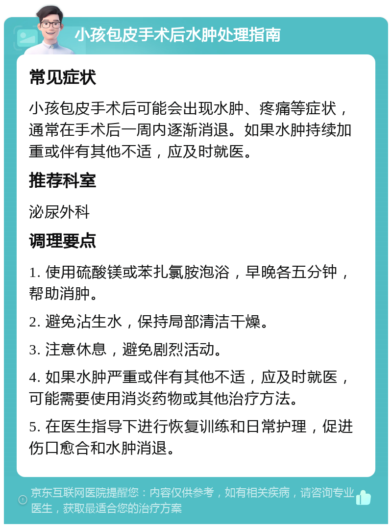 小孩包皮手术后水肿处理指南 常见症状 小孩包皮手术后可能会出现水肿、疼痛等症状，通常在手术后一周内逐渐消退。如果水肿持续加重或伴有其他不适，应及时就医。 推荐科室 泌尿外科 调理要点 1. 使用硫酸镁或苯扎氯胺泡浴，早晚各五分钟，帮助消肿。 2. 避免沾生水，保持局部清洁干燥。 3. 注意休息，避免剧烈活动。 4. 如果水肿严重或伴有其他不适，应及时就医，可能需要使用消炎药物或其他治疗方法。 5. 在医生指导下进行恢复训练和日常护理，促进伤口愈合和水肿消退。