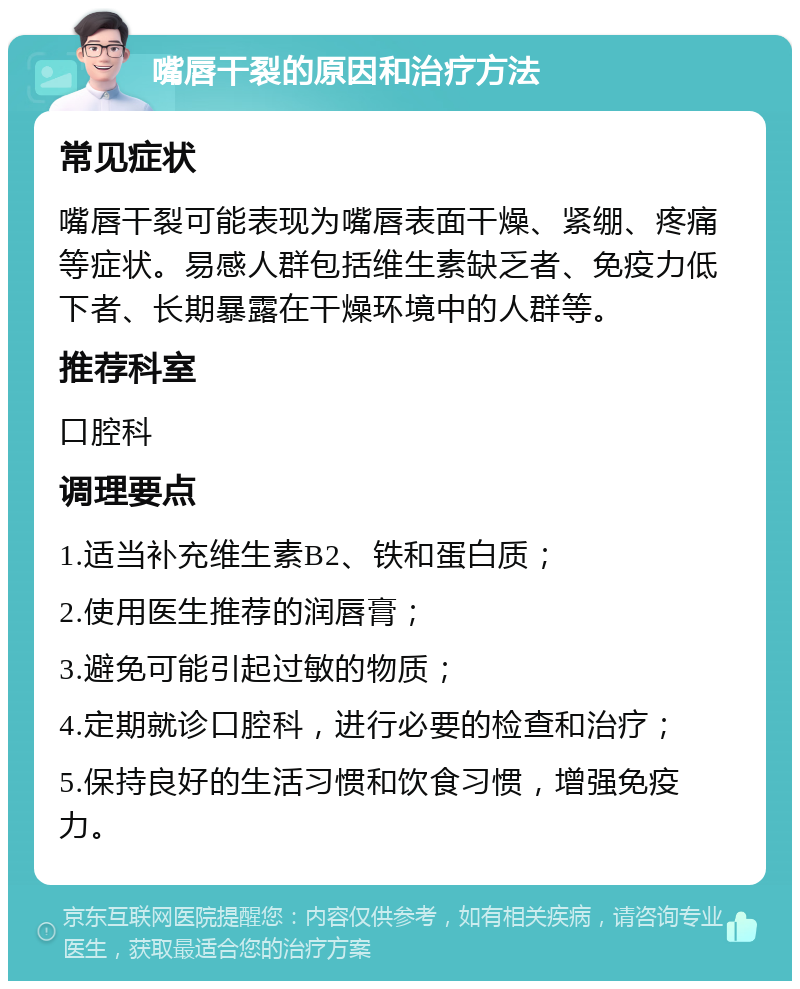 嘴唇干裂的原因和治疗方法 常见症状 嘴唇干裂可能表现为嘴唇表面干燥、紧绷、疼痛等症状。易感人群包括维生素缺乏者、免疫力低下者、长期暴露在干燥环境中的人群等。 推荐科室 口腔科 调理要点 1.适当补充维生素B2、铁和蛋白质； 2.使用医生推荐的润唇膏； 3.避免可能引起过敏的物质； 4.定期就诊口腔科，进行必要的检查和治疗； 5.保持良好的生活习惯和饮食习惯，增强免疫力。